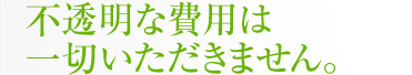 不透明な費用は一切いただきません。